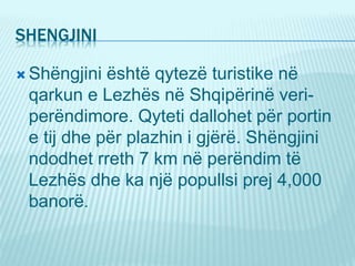 SHENGJINI
 Shëngjini është qytezë turistike në
qarkun e Lezhës në Shqipërinë veri-
perëndimore. Qyteti dallohet për portin
e tij dhe për plazhin i gjërë. Shëngjini
ndodhet rreth 7 km në perëndim të
Lezhës dhe ka një popullsi prej 4,000
banorë.
 