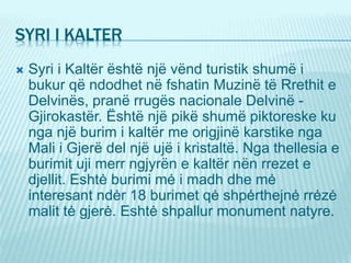 SYRI I KALTER
 Syri i Kaltër është një vënd turistik shumë i
bukur që ndodhet në fshatin Muzinë të Rrethit e
Delvinës, pranë rrugës nacionale Delvinë -
Gjirokastër. Është një pikë shumë piktoreske ku
nga një burim i kaltër me origjinë karstike nga
Mali i Gjerë del një ujë i kristaltë. Nga thellesia e
burimit uji merr ngjyrën e kaltër nën rrezet e
djellit. Eshtė burimi mė i madh dhe mė
interesant ndėr 18 burimet qė shpėrthejnė rrėzė
malit tė gjerė. Eshtė shpallur monument natyre.
 