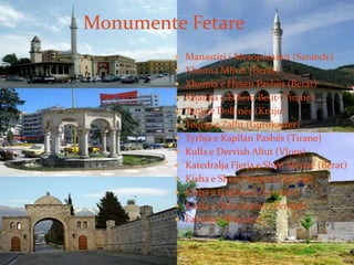  Manastiri i Mesopotamit (Sarande)
 Xhamia Mbret (Berat)
 Xhamia e Hysen Pashës (Berat)
 Xhamia e Ethem Beut (Tirane)
 Teqja e Dollmës (Kruje)
 Teqeja e Zallit (Gjirokaster)
 Tyrbja e Kapllan Pashës (Tirane)
 Kulla e Dervish Aliut (Vlore)
 Katedralja Fjetja e Shën Mërisë (Berat)
 Kisha e Shën Premtes (Kavaje)
 Kisha e Grabovës (Gramsh)
 Kisha e Shën Sotirit (Permet)
 Faltorja (Shkoder)
Monumente Fetare
 