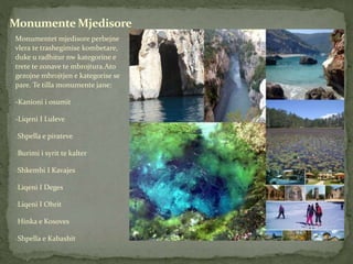 Monumentet mjedisore perbejne
vlera te trashegimise kombetare,
duke u radhitur nw kategorine e
trete te zonave te mbrojtura.Ato
gezojne mbrojtjen e kategorise se
pare. Te tilla monumente jane:
-Kanioni i osumit
-Liqeni I Luleve
-Shpella e pirateve
-Burimi i syrit te kalter
-Shkembi I Kavajes
-Liqeni I Deges
-Liqeni I Ohrit
-Hinka e Kosoves
-Shpella e Kabashit
Monumente Mjedisore
 