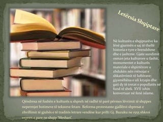 Qëndresa në fushën e kulturës u shpreh në radhë të parë përmes lëvrimit të shqipes
nepermjet botimeve të teksteve fetare. Reforma protestante gjallëroi shpresat e
zhvillimit të gjuhës e të traditës letrare vendëse kur prifti Gj. Buzuku ne 1555 shkroi
vepren e pare ne shqip ‘Meshari’.
Në kulturën e shqiptarëve ka
lënë gjurmën e saj të thellë
historia e tyre e brendshme
dhe e jashtme. Gjate sundimit
osman jeta kulturore u fashit,
monumentet e kulturës
materiale e shpirtërore u
zhdukën nën rrënojat e
shkatërrimit të luftërave;
gjysmëhëna e uli kryqin dhe
gati dy të tretat e popullatës në
fund të shek. XVII ishin
konvertuar në fenë islame.
 