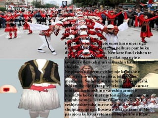Veshjet popullore, janë pa dyshim një nga
manifestimet më të fuqishme të kulturës tradicionale.
Ato janë trashëguese e transmetuese të shumë
elementëve, që vijnë nga lashtësia dhe nga koha e
mesme, por janë njëkohësisht edhe shprehje e
marrëdhënieve kulturore me popuj të tjerë gjatë
shekujve. Veshja me fustanelle
Kjo veshje burrash kete emertim e merr nga
njefund i bardhe, i bere me pelhure pambuku
dhe me shume rrudha. Nen kete fund vishen te
mbathura te gjata, mbi te cilat nga nyje e
kembes e deri tek gjuri visheshin kallei prej
shajaku.
Ne pjesen e siperme vishej nje kemishe e
shkurtw me menge te gjera, jeleku dhe
mengorja. Ne bel vinin nje brez te gjere leshi,
mbi te dhe nje tjeter prej lekure te zbukuruar
mbi te cilin futeshin e vareshin armet e
brezit.Ne koke vihet nje feste e bardhe me nje
thumb ne mes. Deri ne fillim te shek. XX kjo
veshje eshte mbajtur ne te gjitha trevat
shqiptare, qe nga Kosova e deri ne cameri. Me
pas ajo u kufizua vetem ne Shqiperine e Jugut.
 