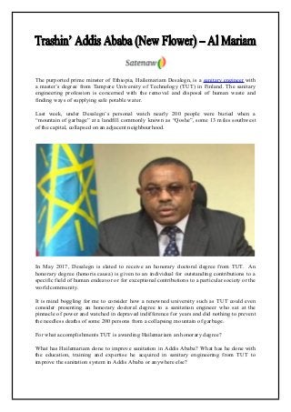 The purported prime minster of Ethiopia, Hailemariam Desalegn, is a sanitary engineer with
a master’s degree from Tampere University of Technology (TUT) in Finland. The sanitary
engineering profession is concerned with the removal and disposal of human waste and
finding ways of supplying safe potable water.
Last week, under Desalegn’s personal watch nearly 200 people were buried when a
“mountain of garbage” at a landfill commonly known as “Qoshe”, some 13 miles southwest
of the capital, collapsed on an adjacent neighbourhood.
In May 2017, Desalegn is slated to receive an honorary doctoral degree from TUT. An
honorary degree (honoris causa) is given to an individual for outstanding contributions to a
specific field of human endeavor or for exceptional contributions to a particular society or the
world community.
It is mind boggling for me to consider how a renowned university such as TUT could even
consider presenting an honorary doctoral degree to a sanitation engineer who sat at the
pinnacle of power and watched in depraved indifference for years and did nothing to prevent
the needless deaths of some 200 persons from a collapsing mountain of garbage.
For what accomplishments TUT is awarding Hailemariam an honorary degree?
What has Hailemariam done to improve sanitation in Addis Ababa? What has he done with
the education, training and expertise he acquired in sanitary engineering from TUT to
improve the sanitation system in Addis Ababa or anywhere else?
 