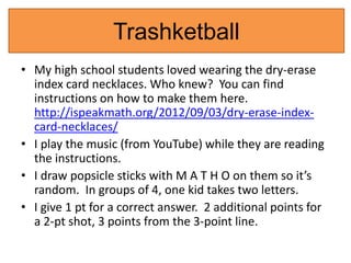 Trashketball 
• My high school students loved wearing the dry-erase 
index card necklaces. Who knew? You can find 
instructions on how to make them here. 
http://ispeakmath.org/2012/09/03/dry-erase-index-card- 
necklaces/ 
• I play the music (from YouTube) while they are reading 
the instructions. 
• I draw popsicle sticks with M A T H O on them so it’s 
random. In groups of 4, one kid takes two letters. 
• I give 1 pt for a correct answer. 2 additional points for 
a 2-pt shot, 3 points from the 3-point line. 
 