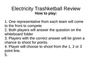 Electricity Trashketball Review
How to play:
1. One representative from each team will come
to the front to compete
2. Both players will answer the question on the
whiteboard folder
3. Players with the correct answer will be given a
chance to shoot for points.
4. Player will choose to shoot from the 1, 2 or 3
point line.
5.
 