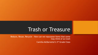 Trash or Treasure
Reduce, Reuse, Recycle – How can we repurpose items that some
may think of as trash
Camilla McBarnette’s 3rd Grade Class
 