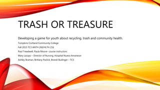 TRASH OR TREASURE
Developing a game for youth about recycling, trash and community health.
Tompkins Cortland Community College
Fall 2015 TC3 ANTH 260/HLTH 216
Paul Treadwell, Paula Moore- course instructors
Mary Lacayo – Director of Nursing, Hospital Nuevo Amanecer
Ashley Braman, Brittany Pavlick, Brandi Budinger – TC3
 