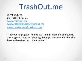  
                TrashOut.me	
  
Jozef	
  Vodicka	
  	
  
jozef@trashout.me	
  
www.trashout.me	
  
www.facebook.com/trashout.me	
  
www.twi;er.com/trashout_me	
  
	
  
Trashout	
  helps	
  government,	
  waste	
  management	
  companies	
  
and	
  organizaCons	
  to	
  ﬁght	
  illegal	
  dumps	
  over	
  the	
  world	
  in	
  the	
  
best	
  and	
  easiest	
  possible	
  way	
  ever!	
  
                                             	
  
 