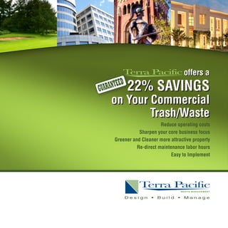offers a
             D
GU ARANTEE       22% SAVINGS
     on Your Commercial
             Trash/Waste
                           Reduce operating costs
                 Sharpen your core business focus
      Greener and Cleaner more attractive property
                Re-direct maintenance labor hours
                                Easy to Implement




                 Design   •   Build   •   Manage
 