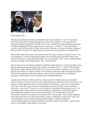 Trash talking NFL…
Sherman, the gifted and talented cornerback for the Seattle Seahawks, “lost it” when being
interviewed post NFC championship game by reporter Erin Andrews. She appeared half
disgusted and half frightened for her life as this ‘man’ exploded on camera, sputtering a barrage
of largely unintelligible rhetoric apparently in response to....winning??? or by other reports
to some on the field trash talk by black wide receiver Crabtree, or to some Facebook comments?
Does it matter? Has the NFL degenerated to the point that such explosions are deemed OK?
Black CNN anchor Don Lemon, said after the interview “hey, the guy was doing his job.” Are
you kidding me? I admit football and all sports are just trifling games that don't deserve the
attention they draw; I understand that people get very attached to “their” team; I understand that
emotions run high with the media hype. But... “doing his job”?
This all leads me to ask what has changed in football, indeed all sports, over the past thirty years,
that has transformed the good losers and winners, with names like Y. A. Tittle, Walter Peyton,
Bill Russell, Magic Johnson, Bob Gibson, men who said very little to reporters, but when they
did the conversation was polite, humble, team oriented, and giving credit to the opposing players.
This has been replaced by the idiotic dances in the end zones and boisterous ill humored
aggressive venom such as what we heard from the lunkhead Sherman.
I suspect the difference is black and white. Sports used to be dominated by (less talented)
whites, for better or worse, but now by (more talented) blacks, blacks that often come from a vast
history of racial oppression and low income fatherless households. I guess now it is the black
man's time - the time to put on shows to demonstrate just how far they've come despite the
adversities. Have they? Is this the way for an otherwise intelligent football player to act? Is it
coincidental that a transformation in crude ostentatious celebrations on and off the field has
accompanied the entrance of non whites to the stadium? Do you think this is what JD
Ellison had in mind for the black race in his book, The Invisible Man? While being compliant,
meek and subservient is not the way for blacks to gain a foothold in a white man's world, why
can the Shermans not be satisfied with being great athletes? Stanford graduates?
Lemon had the audacity to compare Sherman's trash talk to that of Larry Bird. Again Lemon,
who are you kidding? What planet is you from?

 