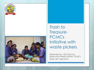 Trash to
Treasure-
PCMCs
Initiative with
waste pickers
Presented by : R.B Chavan
(Executive Health officer, PCMC)
Date: 24th April 2012
 