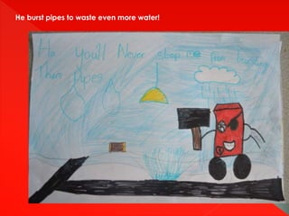 He burst pipes to waste even more water!