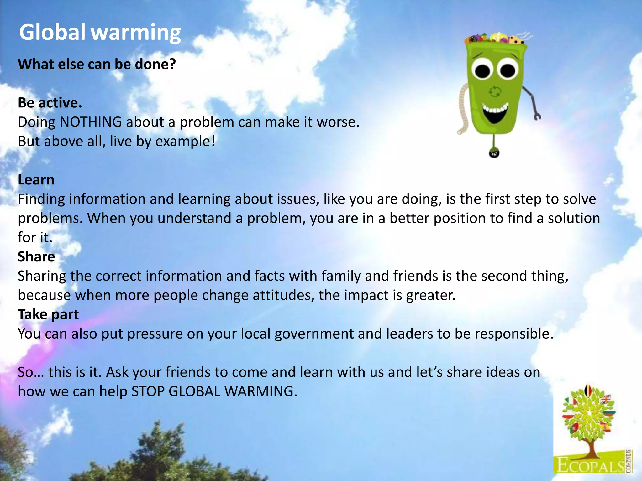 Global warming
What else can be done?
Be active.
Doing NOTHING about a problem can make it worse.
But above all, live by example!
Learn
Finding information and learning about issues, like you are doing, is the first step to solve
problems. When you understand a problem, you are in a better position to find a solution
for it.
Share
Sharing the correct information and facts with family and friends is the second thing,
because when more people change attitudes, the impact is greater.
Take part
You can also put pressure on your local government and leaders to be responsible.
So… this is it. Ask your friends to come and learn with us and let’s share ideas on
how we can help STOP GLOBAL WARMING.
 