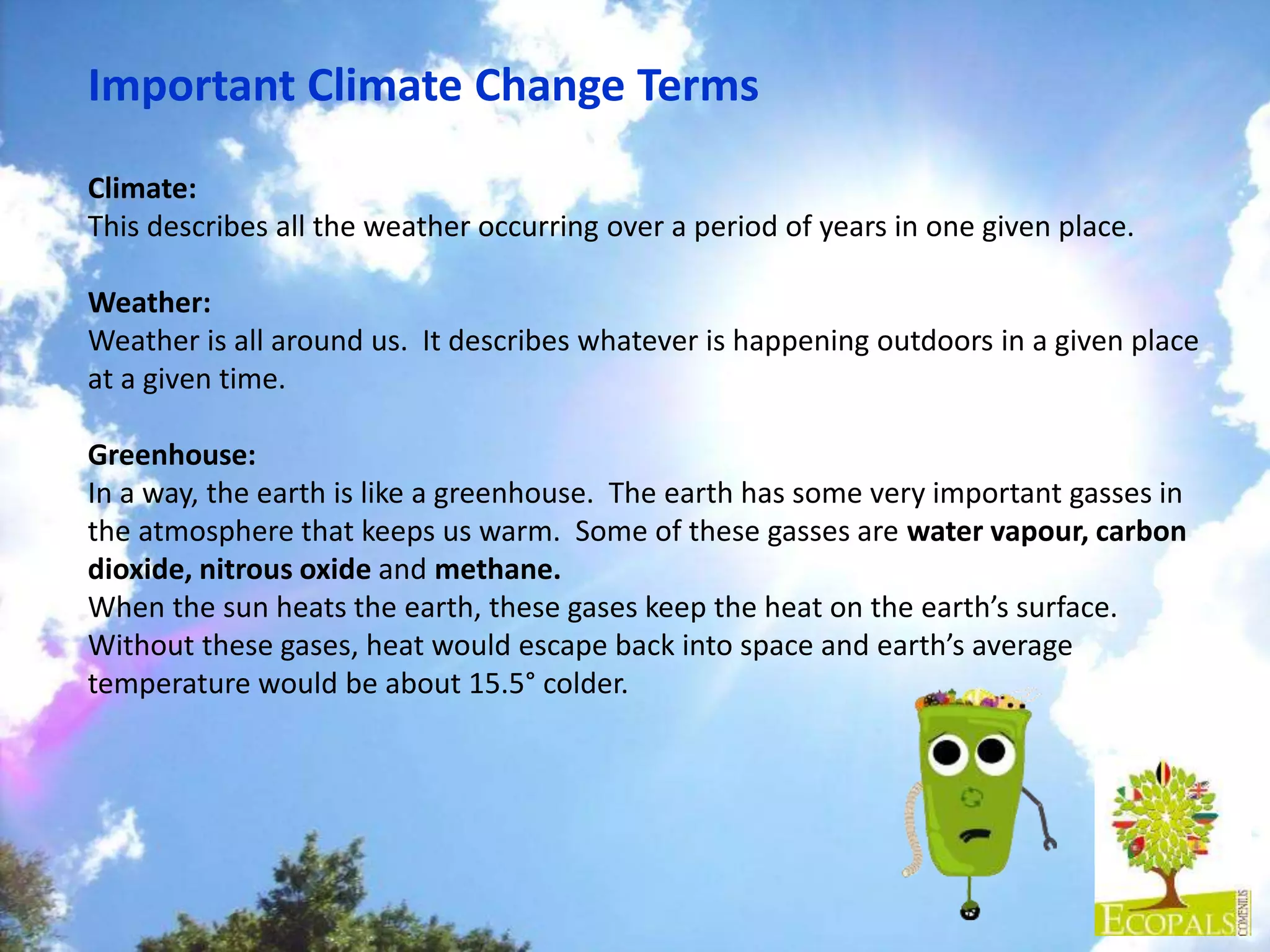 Important Climate Change Terms
Climate:
This describes all the weather occurring over a period of years in one given place.
Weather:
Weather is all around us. It describes whatever is happening outdoors in a given place
at a given time.
Greenhouse:
In a way, the earth is like a greenhouse. The earth has some very important gasses in
the atmosphere that keeps us warm. Some of these gasses are water vapour, carbon
dioxide, nitrous oxide and methane.
When the sun heats the earth, these gases keep the heat on the earth’s surface.
Without these gases, heat would escape back into space and earth’s average
temperature would be about 15.5° colder.
 