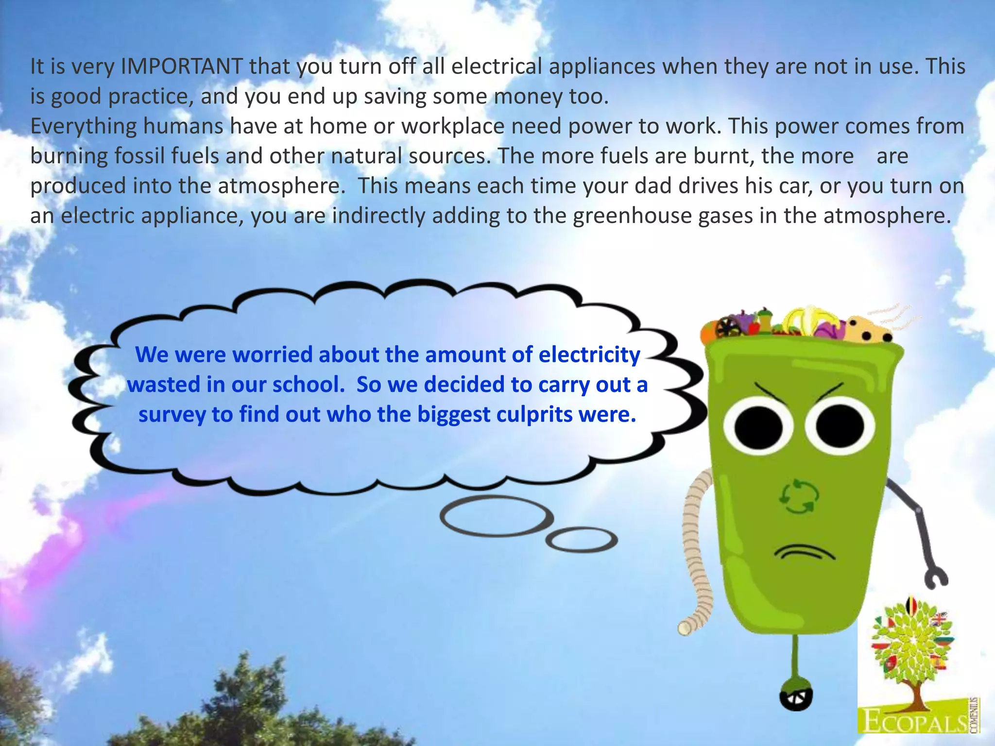 We were worried about the amount of electricity
wasted in our school. So we decided to carry out a
survey to find out who the biggest culprits were.
It is very IMPORTANT that you turn off all electrical appliances when they are not in use. This
is good practice, and you end up saving some money too.
Everything humans have at home or workplace need power to work. This power comes from
burning fossil fuels and other natural sources. The more fuels are burnt, the more are
produced into the atmosphere. This means each time your dad drives his car, or you turn on
an electric appliance, you are indirectly adding to the greenhouse gases in the atmosphere.
 