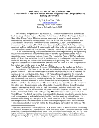 The Panic of 1837 and the Contraction of 1839-43:
A Reassessment of its Causes from an Austrian Perspective and a Critique of the Free
Banking Interpretation
By H.A. Scott Trask, Ph.D.
strask@mises.org
Kurzweg Fellow, Mises Institute
Read at the LVMI, March 2002
The standard interpretation of the Panic of 1837 and subsequent recession blamed state-
bank monetary inflation abetted by President Jackson's removal of the federal deposits from the
Bank of the United States. This interpretation was rooted in sound economic analysis by
contemporary Jeffersonian and hard-money critics of Jackson such as Nathan Appleton (the
Massachusetts' conservative textile manufacturer and banker), Albert Gallatin (Jefferson's
treasury secretary and now a New York banker) and Condy Raguet (the Philadelphia political
economist and free-trade leader). It was extended and refined in the late nineteenth century by
William Graham Sumner, the Yale political economist, classical liberal, and economic historian.
In the twentieth century, advocates of the Federal Reserve System subtly but significantly
modified this interpretation to support the supposed need for a government central bank to
regulate the money supply and banking system. They blamed the Panic of 1837 on Jackson's
policy of "destroying" the second B.U.S. by depriving it of its regulatory powers over the state
banks and providing the latter with the public money as a speculating fund. To students and
superficial observers the two interpretations appeared to be the same, or at least complementary;
but the two were not the same, as we shall see below.
Peter Temin's The Jacksonian Economy (1969) has become the standard and definitive
work on the causes of the Panic of 1837 for both libertarian free bankers and many Austrian 100
percent reservists. Temin absolved both the state banks and President Jackson of all blame for
causing, or even contributing, to the Panic of 1837 and subsequent recession. To be sure, he
acknowledges that a rapid expansion in the money supply in the 1830s resulted in rising prices
and a business boom. However, he does not believe that that the increase in money made a
contraction inevitable; nor does he believe that the banks were responsible for the inflation.
Rather, he attributes the inflation to a sudden influx of silver coin from Mexico. The reason for
this influx was a dramatic change in the China trade. Because the Chinese demand for opium
suddenly increased, the British could pay their remittances with Indian opium rather than
Mexican silver. Thus, as British demand slackened, more Mexican silver remained in the United
States. Temin cited another factor tending to keep Mexican silver, as well as gold coin, in the
United States. The British were willing to grant credit to American importers to sustain a chronic
trade imbalance and to lend capital to help fund the American canal and railroad boom.1
As a
result of the increasing stock of specie in the United States due to the factors above, the banks
could expand their loans and discounts without decreasing their proportion of specie reserves.
Temin marshals statistics to prove both that the stock of specie increased in the 1830s and "the
1
Peter Temin, The Jacksonian Economy (New York: W.W. Norton, 1969): "The American inflation was caused by
the retention of Mexican silver . . . made possible by capital imports from Britain. The inflation was thus the product
of two factors—the change in the Oriental trade and the capital imports from Britain—not just one," 86; "The capital
imports resulted from the demands of the construction boom stimulated by the success of the Erie Canal and the
changeable investing habits of the British. The cessation of silver exports resulted from the introduction of opium
into China. Andrew Jackson had no control over these events," 88.
 