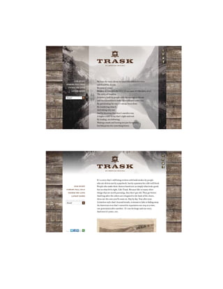 A N A M E R I C A N O R I G I N A L
It’s a story that’s still being written with bold strokes by people
who are driven not by a paycheck, but by a passion for a life well lived.
People who make their choices based not on simply what looks good,
but on what feels right. Like Trask. Because like so many other
things that are worth pursuing, they don’t get old. They get better.
And long after the others are relegated to the back of the closet,
these are the ones you’ll count on. Day by day. Year after year.
A timeless style that’s beyond trends, resistant to fads or fading away.
An American icon that’s earned its reputation one step at a time,
one generation after another. It’s our heritage and our story.
And now it’s yours, too.
A N A M E R I C A N O R I G I N A L
We love the story about the man who followed a river
and found his dream.
Because it’s true.
Because it’s not just the story of one man, it’s the story of us.
The story of America.
A country built by people with the courage to dream
and the conviction to make those dreams come true.
By questioning the way it’s always been done.
By wondering what if.
And asking why not.
And by knowing that there’s another way.
A higher road. A way that’s right and real.
By leading, not following.
Making a mark and leaving not just footprints,
but blueprints for something better.
A N A M E R I C A N O R I G I N A L
OUR STORY
COMING FALL 2013
THINGS WE LOVE
LATEST NEWS
SIGN UP AND WE’LL KEEP YOU POSTED
Email X
OUR STORY
COMING FALL 2013
THINGS WE LOVE
LATEST NEWS
SIGN UP AND WE’LL KEEP YOU POSTED
Email X
SHARE
 