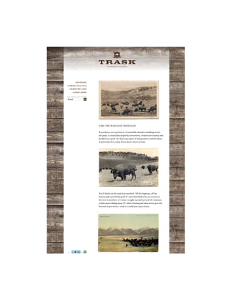 A N A M E R I C A N O R I G I N A L
TAKE THE ROAD LESS TRAVELLED
If you listen, you can hear it. A sound like thunder rumbling across
the plain. A sound that inspired a movement, created our country and
kindled our spirit. An American spirit of independence and freedom.
A spirit that lives today. If you know where to look.
You’ll find it on the road less travelled. Off the highway, off the
beaten path and off the grid. It’s not what flashes by our screen on
the race to nowhere, it’s what’s sought out and savored. It’s immune
to fads and to fading away. It’s what’s lasting and what never gets old.
Instead, it gets better—until it’s really just a part of you.
OUR STORY
COMING FALL 2013
THINGS WE LOVE
LATEST NEWS
SIGN UP AND WE’LL KEEP YOU POSTED
Email X
SHARE
 