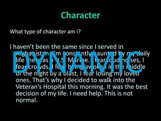 Character
What type of character am I?

I haven’t been the same since I served in


DYNAMIC
   Afghanistan. I’m constantly haunted by my daily
   life there as a U.S. Marine. I fear loud noises, I
   fear crowds, I fear being awoken in the middle
   of the night by a blast, I fear losing my loved
   ones. That’s why I decided to walk into the
   Veteran’s Hospital this morning. It was the best
   decision of my life. I need help. This is not
   normal.
 