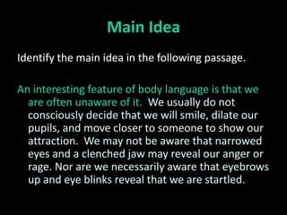 Main Idea
Identify the main idea in the following passage.

An interesting feature of body language is that we
  are often unaware of it. We usually do not
  consciously decide that we will smile, dilate our
  pupils, and move closer to someone to show our
  attraction. We may not be aware that narrowed
  eyes and a clenched jaw may reveal our anger or
  rage. Nor are we necessarily aware that eyebrows
  up and eye blinks reveal that we are startled.
 