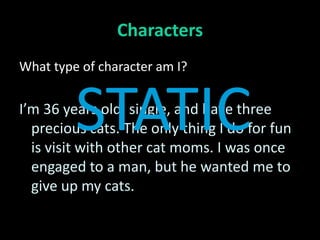 Characters
What type of character am I?



         STATIC
I’m 36 years old, single, and have three
  precious cats. The only thing I do for fun
  is visit with other cat moms. I was once
  engaged to a man, but he wanted me to
  give up my cats.
 