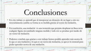 Conclusiones
• En este trabajo yo aprendí que al transportar un elemento de un lugar a otro no
necesariamente cambia su forma ni su medida gracias al vector de traslación.
• En conclusión, una traslación es una isometría que permite desplazar en línea recta
cualquier figura sin cambiarle ninguna medida y todo eso se produce por medio de
un vector de traslación.
• Podemos concluir, que gracias a este trabajo hemos podido aprender más acerca de
lo que es una traslación y lo que es un vector de traslación, ya que es lo esencial para
poder aprender acerca de una traslación.
 