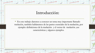 Introducción:
• En este trabajo daremos a conocer un tema muy importante llamado
traslación, también hablaremos de las partes esenciales de la traslación, por
ejemplo: definiciones de la traslación y el vector de traslación ,sus
características y algunos ejemplos.
 