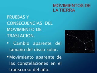 MOVIMIENTOS DE
LA TIERRA
PRUEBAS Y
CONSECUENCIAS DEL
MOVIMIENTO DE
TRASLACION.
• Cambio aparente del
tamaño del disco solar.
•Movimiento aparente de
las constelaciones en el
transcurso del año.
 