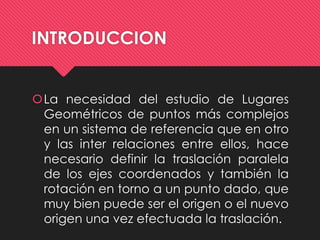 INTRODUCCION 
La necesidad del estudio de Lugares 
Geométricos de puntos más complejos 
en un sistema de referencia que en otro 
y las inter relaciones entre ellos, hace 
necesario definir la traslación paralela 
de los ejes coordenados y también la 
rotación en torno a un punto dado, que 
muy bien puede ser el origen o el nuevo 
origen una vez efectuada la traslación. 
 