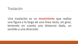 Traslación
Una traslación es un movimiento que realiza
una figura a lo largo de una línea recta, sin girar,
teniendo en cuenta una distancia dada, un
sentido y una dirección.