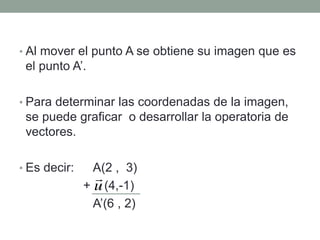 • Al mover el punto A se obtiene su imagen que es
el punto A’.
• Para determinar las coordenadas de la imagen,
se puede graficar o desarrollar la operatoria de
vectores.
• Es decir: A(2 , 3)
+ (4,-1)
A’(6 , 2)
 