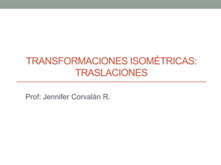 TRANSFORMACIONES ISOMÉTRICAS:
TRASLACIONES
Prof: Jennifer Corvalán R.
 