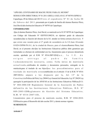 “AÑO DEL CENTENARIO DE MACHU PICHU PARA EL MUNDO”
RESOLUCIÓN DIRECTORAL Nº 01-2011-GRELL-UGEL-O-I.E.-Nº 80795-ESPM/A1
Capachique, 09 de febrero del 2011V i s t o e l e x p e d i e n t e N º 0 1 d e f e c h a 0 8
d e f e b r e r o d e l 2 0 1 1 , presentado por el padre de familia del alumno Ramirez Pérez,
José David dela Institución Educativa Nº 80795 de Capachique.
CONSIDERANDO
:Que el alumno Ramirez Pérez, José David, se matriculó en la I.E.Nº 80795 de Capachique:
con Código del Educando Nº 02079351300210, en elprimer grado de educación
secundaria.Que es función del director de la I.E. atender en forma correcta elservicio. Y
que existe una vacante para el 2º grado de secundaria en la I.E.Juan Alvarado
81028-ESPM-PA/A1, de la ciudad de Otuzco, para el alumn oRamirez Pérez, José
David, en el presente año.Que las Instituciones Educativas pública debe garantizar que
lostraslados se efectuen de conformidad con los, lineamientos para el proceso dematrícula
escolar, aprobado por al R.M. Nº 0516-2007-ED.Q u e ,                        l a    I . E .        d e
o r i g e n         e n t r e g a          a l         p a d r e           d e       f a m i l i a
l a documentación necesaria, como; ficha única de matrícula
a c t u a l i z a d a , certificados de estudios y documentos personales, entregado en la
matrúcula,para el traslado de sus hijos.Q u e l o s p r o c e d i m i e n t o s p a r a e l
t r a s l a d o d e m a t r í c u l a e s t a n establecidos en el artículo 13 de la R.M. Nº 0516-
2007-ED.E n      amparo        a    los     dispuesto        por     la,    Art     13º       de    la
C o n s t i t u c i ó n Política del Perú, Ley 28044 Ley General de Educación, Ley Nº 28628 Ley
queregula la participación de las APAFAS en las Instituciones Educativas Públicas,D . S :
Nº 004-2006-ED Reglamento General de la Asociación de Padres
deF a m i l i a d e l a s I n s t i t u c i o n e s E d u c a t i v a s P ú b l i c a s , D . S . N º
009-2005-EDReglamento                     de     Gestión      del    Sistema        Educativo,
R.M. Nº 0516-2007-ED,
Lineamientos para el proceso de matrícula escolar, R.M. Nº 0384 -2010-
EDDirectiva para el Desarrollo del año escolar 2011 y demás normas vigentes.
SE RESUELVE
:
Artículo 1º
 