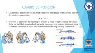 CAMBIO DE POSICION
 Los cambios posturales son las modificaciones realizadas en la postura corporal
del paciente encamado.
OBJETIVO:
 prevenir la aparición de úlceras por presión y otras complicaciones derivadas
de la inmovilidad, ayudando al paciente mantener una postura adecuada para
favorecer su bienestar todo ello en condiciones de seguridad y comodidad.
 