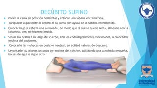 DECÚBITO SUPINO
 Poner la cama en posición horizontal y colocar una sábana entremetida.
 Desplazar al paciente al centro de la cama con ayuda de la sábana entremetida.
 Colocar bajo la cabeza una almohada, de modo que el cuello quede recto, alineado con la
columna, pero no hiperextendido.
 Situar los brazos a lo largo del cuerpo, con los codos ligeramente flexionados, o colocados
encima del abdomen.
 Colocarle las muñecas en posición neutral, en actitud natural de descanso.
 Levantarle los talones un poco por encima del colchón, utilizando una almohada pequeña,
bolsas de agua o algún otro.
 