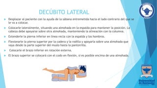 DECÚBITO LATERAL
 Desplazar al paciente con la ayuda de la sábana entremetida hacia el lado contrario del que se
le va a colocar.
 Colocarle lateralmente, situando una almohada en la espalda para mantener la posición. La
cabeza debe apoyarse sobre otra almohada, manteniendo la alineación con la columna.
 Extenderle la pierna inferior en línea recta con la espalda y los hombros.
 Flexionarle la pierna superior por la cadera y la rodilla y apoyarla sobre una almohada que
vaya desde la parte superior del muslo hasta la pantorrilla.
 Colocarle el brazo inferior en rotación externa.
 El brazo superior se colocará con el codo en flexión, si es posible encima de una almohada.
 