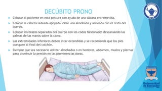 DECÚBITO PRONO
 Colocar al paciente en esta postura con ayuda de una sábana entremetida.
 Colocar la cabeza ladeada apoyada sobre una almohada y alineada con el resto del
cuerpo.
 Colocar los brazos separados del cuerpo con los codos flexionados descansando las
palmas de las manos sobre la cama.
 Las extremidades inferiores deben estar extendidas y se recomienda que los pies
cuelguen al final del colchón.
 Siempre que sea necesario utilizar almohadas o en hombros, abdomen, muslos y piernas
para disminuir la presión en las prominencias óseas.
 