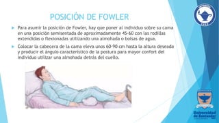 POSICIÓN DE FOWLER
 Para asumir la posición de Fowler, hay que poner al individuo sobre su cama
en una posición semisentada de aproximadamente 45-60 con las rodillas
extendidas o flexionadas utilizando una almohada o bolsas de agua.
 Colocar la cabecera de la cama eleva unos 60-90 cm hasta la altura deseada
y producir el ángulo característico de la postura para mayor confort del
individuo utilizar una almohada detrás del cuello.
 