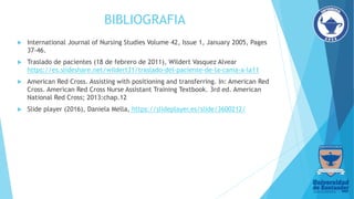 BIBLIOGRAFIA
 International Journal of Nursing Studies Volume 42, Issue 1, January 2005, Pages
37-46.
 Traslado de pacientes (18 de febrero de 2011), Wildert Vasquez Alvear
https://es.slideshare.net/wildert31/traslado-del-paciente-de-la-cama-a-la11
 American Red Cross. Assisting with positioning and transferring. In: American Red
Cross. American Red Cross Nurse Assistant Training Textbook. 3rd ed. American
National Red Cross; 2013:chap.12
 Slide player (2016), Daniela Mella, https://slideplayer.es/slide/3600212/
 