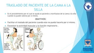 TRASLADO DE PACIENTE DE LA CAMA A LA
SILLA
 Es el procedimiento por el cual se ayuda al paciente a movilizarse de la cama a la silla
cuando no puede valerse por si mismo.
OBJETIVOS:
 Facilitar el traslado del paciente cuando este no pueda hacerlo por si mismo.
 Favorecer la actividad muscular y la función respiratoria .
 
