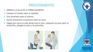 PROCEDIMIENTO
 ARREGLE LA SILLA EN LA FORMA SIGUIENTE:
 Coloque la frazada sobre el espaldar.
 Una almohada sobre el asiento.
 Siente lentamente al paciente sobre la cama.
 Hágalo gira hacia al lado donde esta la silla; colóquele los pies sobre la
escalerilla, póngale la bata y las pantuflas.
 