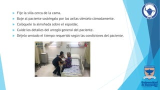  Fije la silla cerca de la cama.
 Baje al paciente sosténgalo por las axilas siéntelo cómodamente.
 Colóquele la almohada sobre el espaldar,
 Cuide los detalles del arreglo general del paciente.
 Déjelo sentado el tiempo requerido según las condiciones del paciente.
 