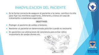 INMOVILIZACION DEL PACIENTE
 Es la forma correcta de asegurar el paciente a la cama, camilla o la silla
para fijar los miembros superiores, inferiores y tronco en caso de
tratamiento o exámenes especiales.
OBJETIVOS:
 Proteger al paciente de caídas o lesiones.
 Mantener al paciente en determinada posición cuando es necesario.
 En pacientes con alteraciones de conciencia para evitar retiro
involuntario de sondas drenes etc.
 