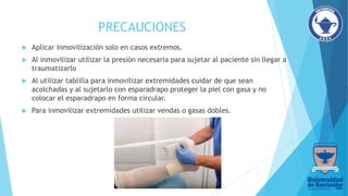 PRECAUCIONES
 Aplicar inmovilización solo en casos extremos.
 Al inmovilizar utilizar la presión necesaria para sujetar al paciente sin llegar a
traumatizarlo
 Al utilizar tablilla para inmovilizar extremidades cuidar de que sean
acolchadas y al sujetarlo con esparadrapo proteger la piel con gasa y no
colocar el esparadrapo en forma circular.
 Para inmovilizar extremidades utilizar vendas o gasas dobles.
 