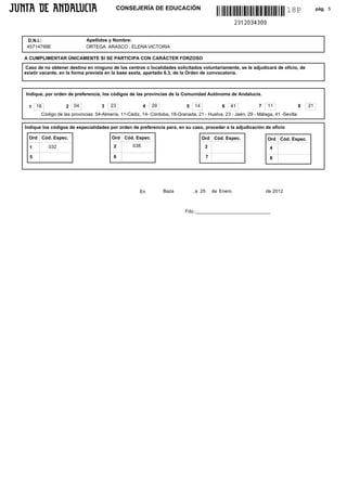 CONSEJERÍA DE EDUCACIÓN                                                         18P             pág. 5




 D.N.I.:                    Apellidos y Nombre:
 45714799E                  ORTEGA ARASCO , ELENA VICTORIA

A CUMPLIMENTAR ÚNICAMENTE SI SE PARTICIPA CON CARÁCTER FORZOSO

 Caso de no obtener destino en ninguno de los centros o localidades solicitados voluntariamente, se le adjudicará de oficio, de
existir vacante, en la forma prevista en la base sexta, apartado 6.3, de la Orden de convocatoria.



Indique, por orden de preferencia, los códigos de las provincias de la Comunidad Autónoma de Andalucía.

  1   18          2   04           3   23               4   29             5    14              6   41        7   11               8   21
       Código de las provincias: 04-Almería, 11-Cádiz, 14- Córdoba, 18-Granada, 21 - Huelva, 23 - Jaén, 29 - Málaga, 41 -Sevilla

Indique los códigos de especialidades por orden de preferencia para, en su caso, proceder a la adjudicación de oficio

  Ord Cód. Espec.                       Ord Cód. Espec.                              Ord Cód. Espec.              Ord Cód. Espec.
  1        032                           2        038                                 3                            4
  5                                      6                                              7                          8




                                                     En          Baza          , a 25       de Enero              de 2012



                                                                           Fdo.:____________________________
 