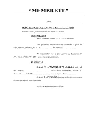 “MEMBRETE”
Comas, ………………………………………………….
RESOLUCION DIRECTORAL N° 006 -D- I.E………………”-2016
Visto la solicitud presentado por el apoderado del menor.
CONSIDERANDO:
Que el recurrente solicita TRASLADO de matrícula.
Visto igualmente, la constancia de vacante del 5° grado del
nivel primario, expedido por la I.E………………….. del distrito de …………………..
De conformidad con la Ley General de Educación N°
23384,D.S. N° 007-2001-ED, y las normas legales vigentes.
SE RESUELVE:
Artículo 1°.- AUTORIZAR EL TRASLADO de matrícula
del alumno ……………………………………; del 4° grado de primario, sección “A”
Turno Mañana de la I.E………………………….. con código modular……………..
Artículo 2.- ENTREGAR, bajo cargo los documentos que
acrediten la escolaridad del alumno.
Regístrese, Comuníquese y Archívese;