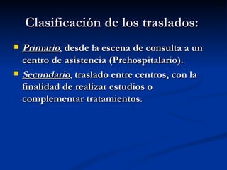 Clasificación de los traslados:   Primario ,  desde la escena de consulta a un centro de asistencia (Prehospitalario). Secundario ,  traslado entre centros, con la finalidad de realizar estudios o complementar tratamientos. 