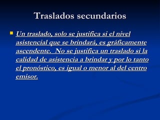 Traslados secundarios Un traslado, solo se justifica si el nivel asistencial que se brindará, es gráficamente ascendente.  No se justifica un traslado si la calidad de asistencia a brindar y por lo tanto el pronóstico, es igual o menor al del centro emisor. 