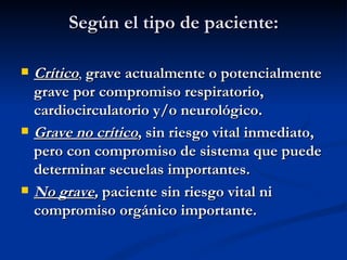 Según el tipo de paciente: Crítico ,  grave actualmente o potencialmente grave por compromiso respiratorio, cardiocirculatorio y/o neurológico. Grave no crítico , sin riesgo vital inmediato, pero con compromiso de sistema que puede determinar secuelas importantes. No grave ,  paciente sin riesgo vital ni compromiso orgánico importante. 