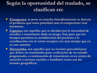 Según la oportunidad del traslado, se clasifican en: Emergentes , se pone en marcha inmediatamente se detecta el problema que toma prioridad ante el compromiso vital inminente. Urgentes , son aquellos que se deciden por la necesidad de estudios o tratamiento dado su riesgo vital, pero que los tiempos permiten la estabilización del paciente y la coordinación con el centro receptor con más tiempo que en el caso anterior. Demorables , son aquellos que no revisten gravedad pero que deben ser trasladados para: realización de un estudio programado, o continuación de tratamiento en su centro de atención o razones sociales o familiares como son las razones geográficas.  